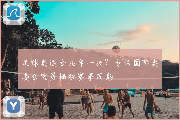 足球奥运会几年一次?专访国际奥委会官员揭秘赛事周期