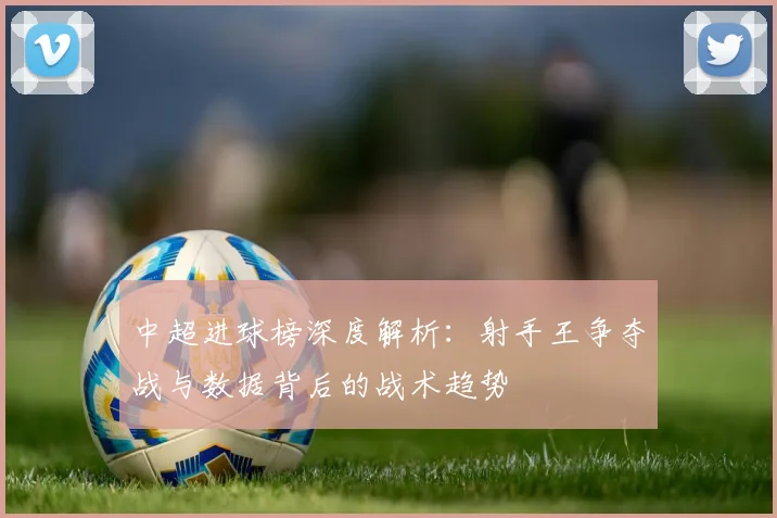 中超进球榜深度解析:射手王争夺战与数据背后的战术趋势