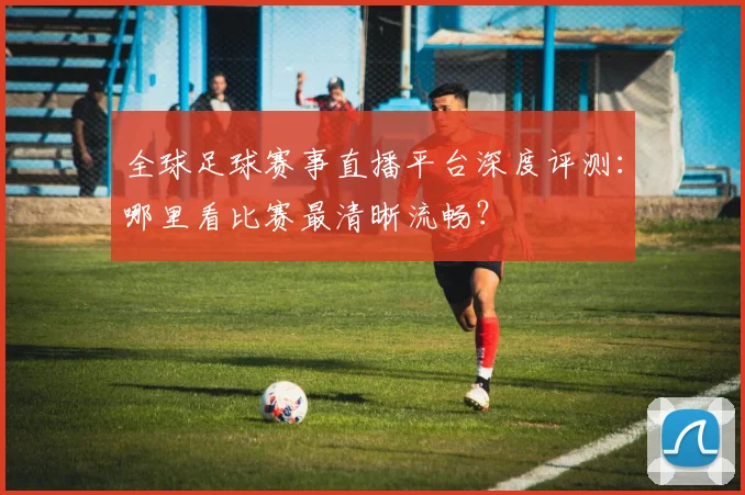 全球足球赛事直播平台深度评测:哪里看比赛最清晰流畅?