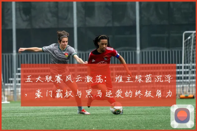 五大联赛风云激荡:谁主绿茵沉浮,豪门霸权与黑马逆袭的终极角力