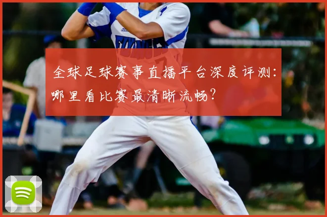 全球足球赛事直播平台深度评测:哪里看比赛最清晰流畅?