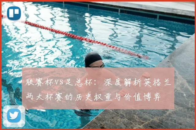 联赛杯vs足总杯:深度解析英格兰两大杯赛的历史权重与价值博弈