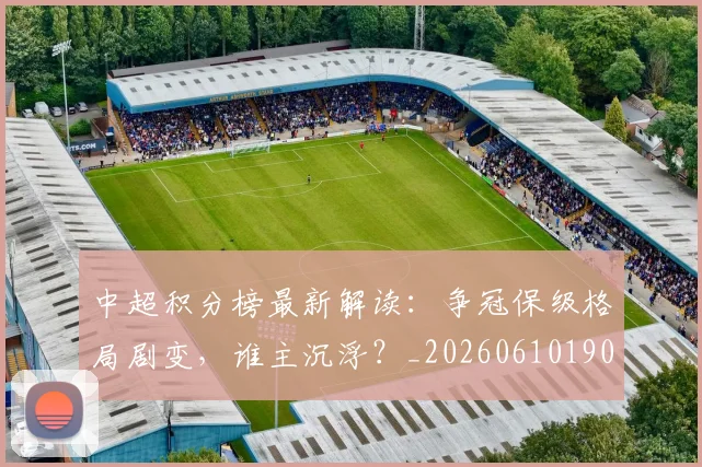 中超积分榜最新解读：争冠保级格局剧变，谁主沉浮？_20260610190450