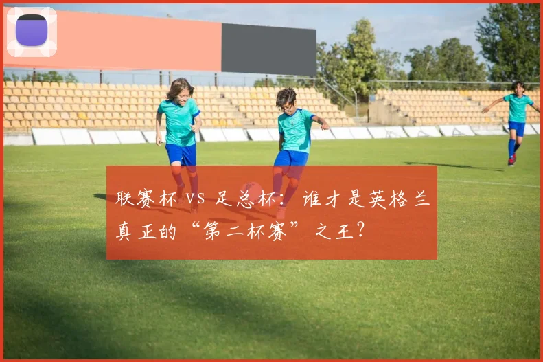 联赛杯 vs 足总杯：谁才是英格兰真正的“第二杯赛”之王？