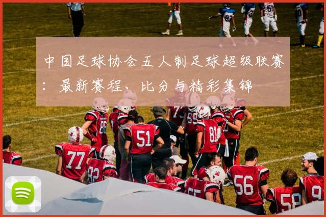 中国足球协会五人制足球超级联赛:最新赛程、比分与精彩集锦
