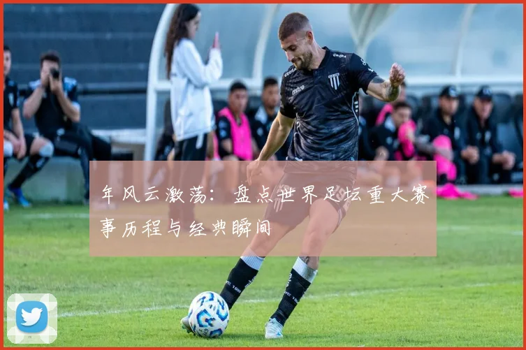 年风云激荡:盘点世界足坛重大赛事历程与经典瞬间