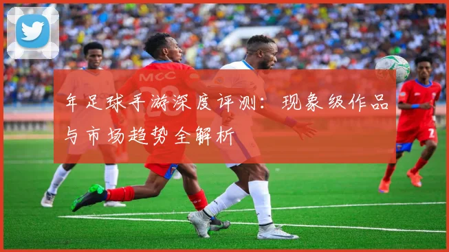 年足球手游深度评测:现象级作品与市场趋势全解析